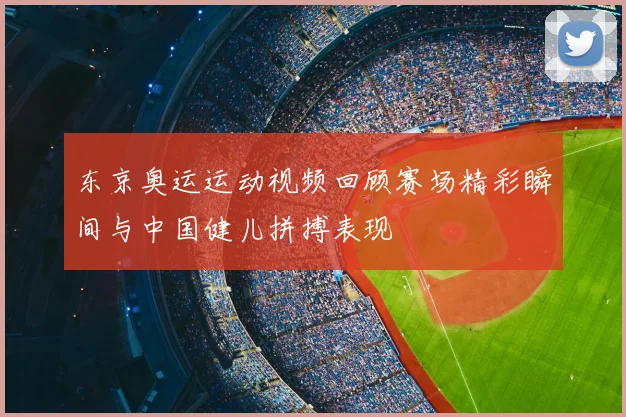 东京奥运运动视频回顾赛场精彩瞬间与中国健儿拼搏表现