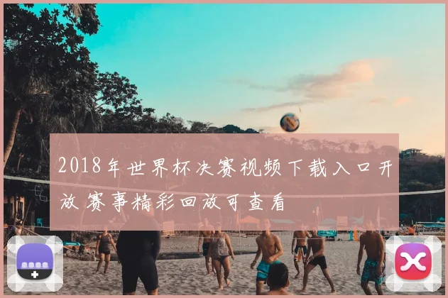 2018年世界杯决赛视频下载入口开放 赛事精彩回放可查看