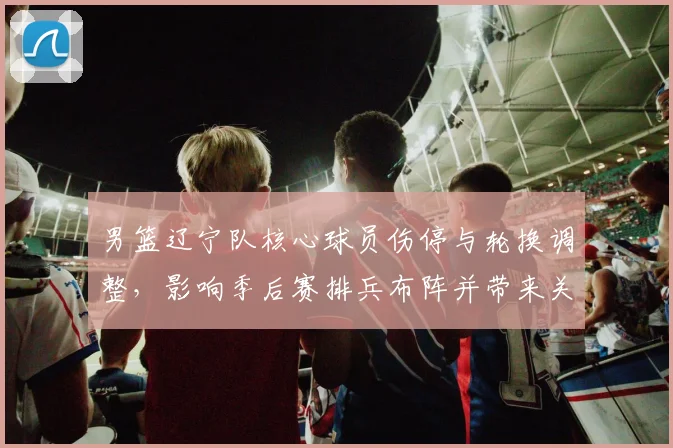 男篮辽宁队核心球员伤停与轮换调整，影响季后赛排兵布阵并带来关键看点