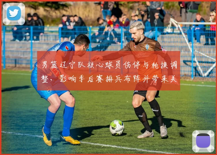 男篮辽宁队核心球员伤停与轮换调整，影响季后赛排兵布阵并带来关键看点
