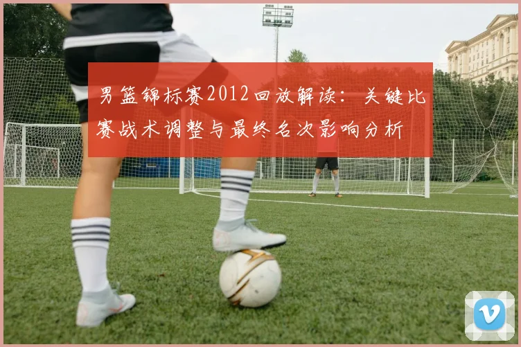 男篮锦标赛2012回放解读：关键比赛战术调整与最终名次影响分析