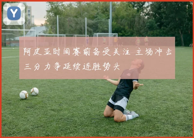 阿皮亚时间赛前备受关注 主场冲击三分力争延续连胜势头