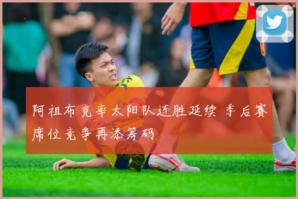 阿祖布克率太阳队连胜延续 季后赛席位竞争再添筹码