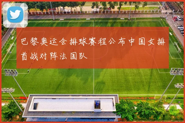 巴黎奥运会排球赛程公布中国女排首战对阵法国队