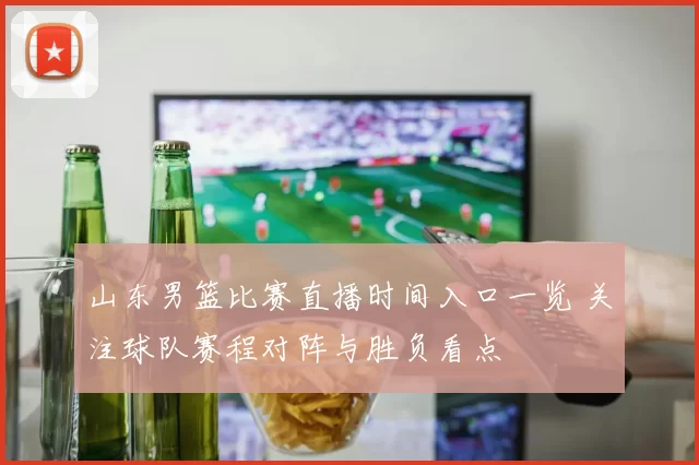 山东男篮比赛直播时间入口一览 关注球队赛程对阵与胜负看点