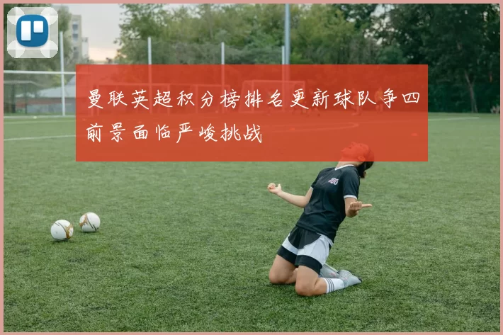 曼联英超积分榜排名更新球队争四前景面临严峻挑战