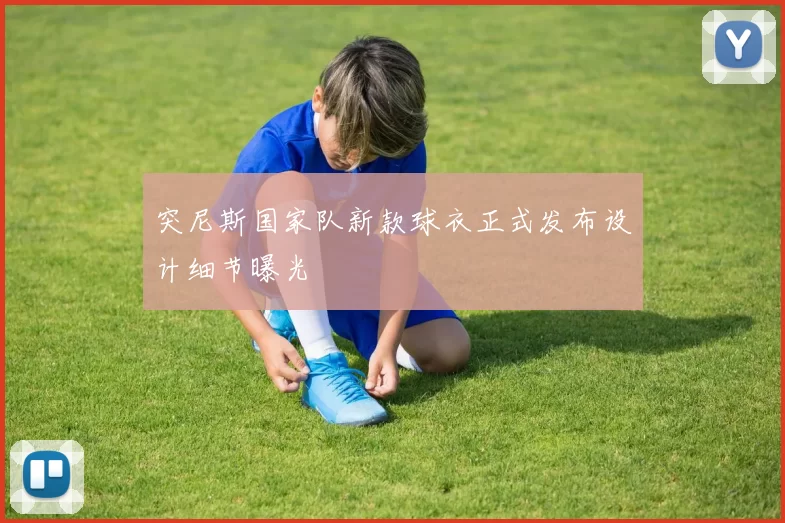 突尼斯国家队新款球衣正式发布设计细节曝光