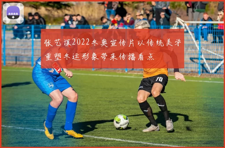 张艺谋2022冬奥宣传片以传统美学重塑冬运形象带来传播看点