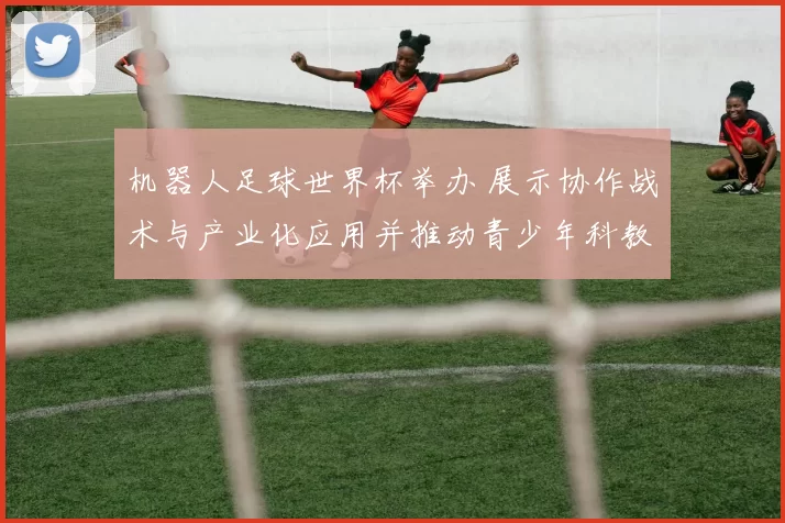 机器人足球世界杯举办 展示协作战术与产业化应用并推动青少年科教发展