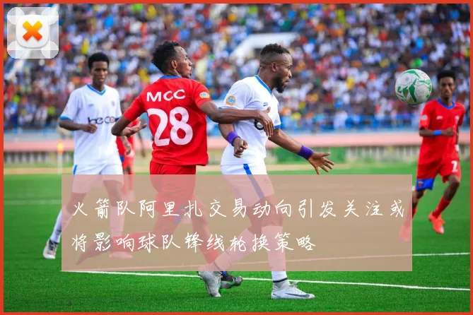 火箭队阿里扎交易动向引发关注或将影响球队锋线轮换策略