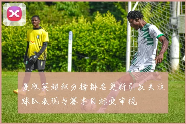 曼联英超积分榜排名更新引发关注球队表现与赛季目标受审视