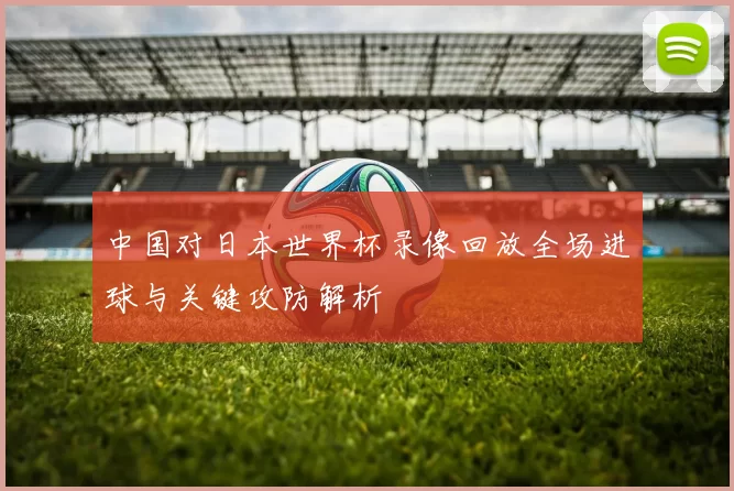 中国对日本世界杯录像回放全场进球与关键攻防解析