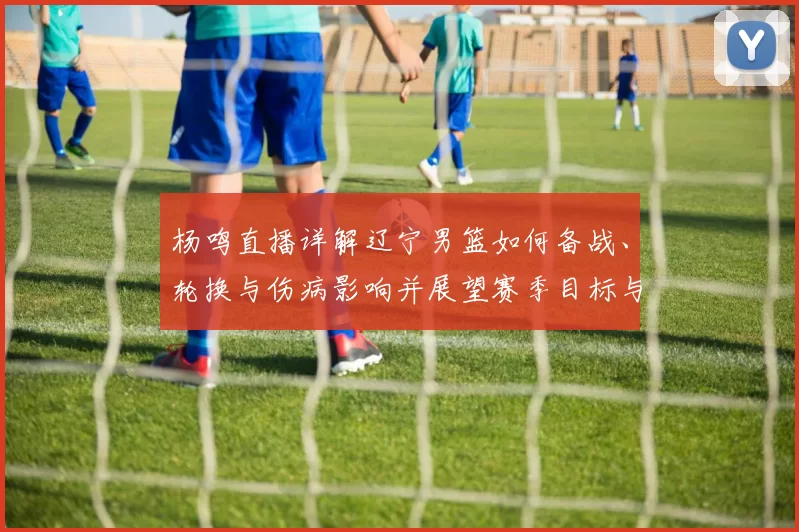 杨鸣直播详解辽宁男篮如何备战、轮换与伤病影响并展望赛季目标与战术调整