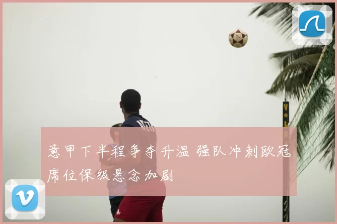 意甲下半程争夺升温 强队冲刺欧冠席位保级悬念加剧