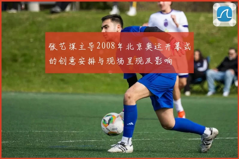 张艺谋主导2008年北京奥运开幕式的创意安排与现场呈现及影响