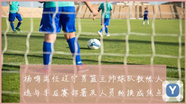 杨鸣离任辽宁男篮主帅球队教练人选与季后赛部署及人员轮换成焦点