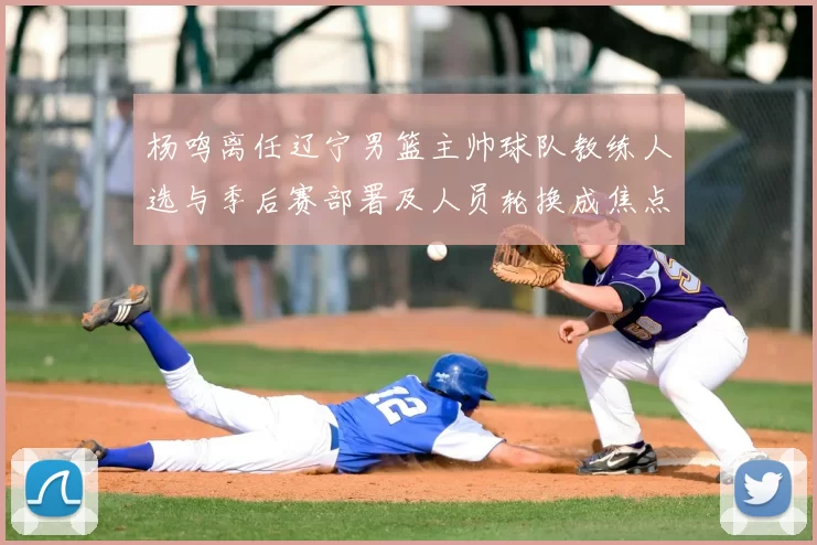 杨鸣离任辽宁男篮主帅球队教练人选与季后赛部署及人员轮换成焦点