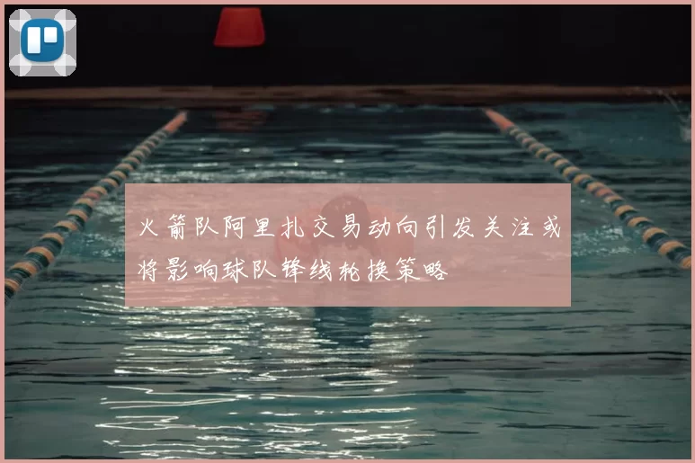 火箭队阿里扎交易动向引发关注或将影响球队锋线轮换策略