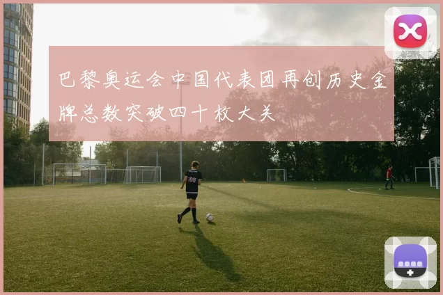 巴黎奥运会中国代表团再创历史金牌总数突破四十枚大关