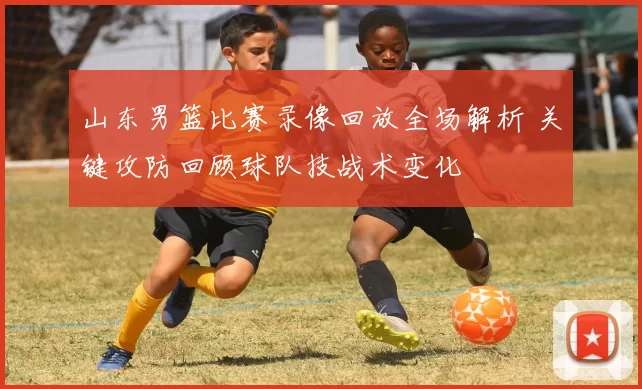 山东男篮比赛录像回放全场解析 关键攻防回顾球队技战术变化