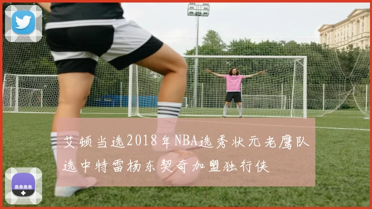 艾顿当选2018年NBA选秀状元老鹰队选中特雷杨东契奇加盟独行侠