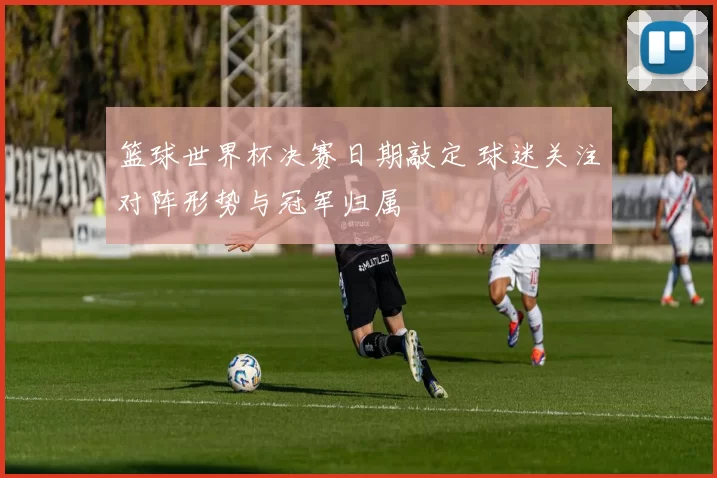 篮球世界杯决赛日期敲定 球迷关注对阵形势与冠军归属