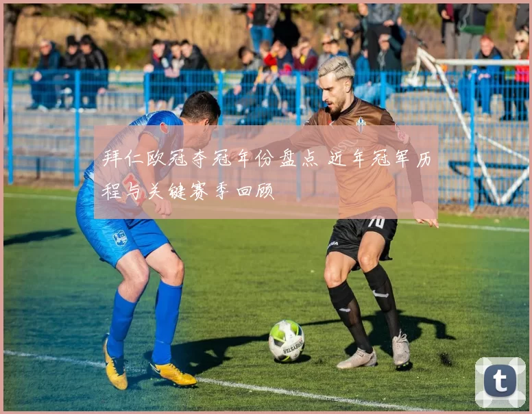 拜仁欧冠夺冠年份盘点 近年冠军历程与关键赛季回顾