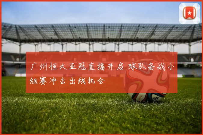 广州恒大亚冠直播开启 球队备战小组赛冲击出线机会