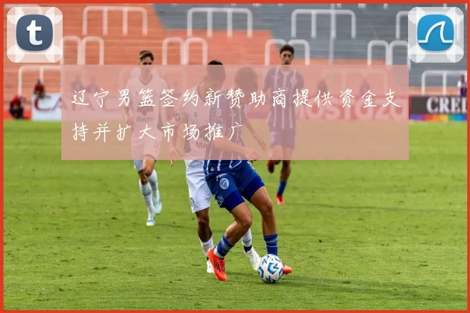 辽宁男篮签约新赞助商提供资金支持并扩大市场推广