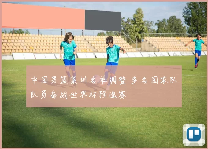 中国男篮集训名单调整 多名国家队队员备战世界杯预选赛