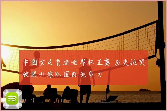 中国女足首进世界杯正赛 历史性突破提升球队国际竞争力