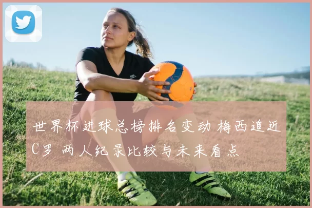 世界杯进球总榜排名变动 梅西追近C罗 两人纪录比较与未来看点