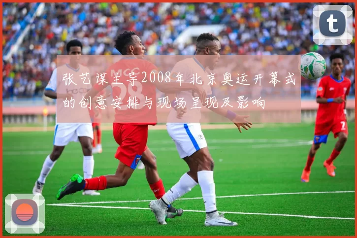 张艺谋主导2008年北京奥运开幕式的创意安排与现场呈现及影响