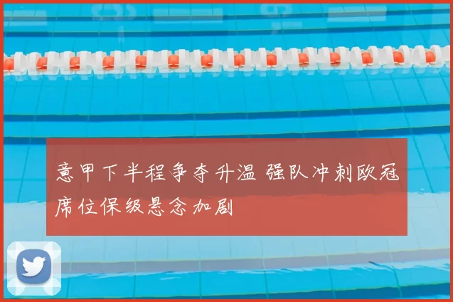 意甲下半程争夺升温 强队冲刺欧冠席位保级悬念加剧