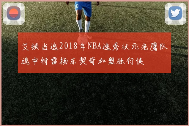 艾顿当选2018年NBA选秀状元老鹰队选中特雷杨东契奇加盟独行侠
