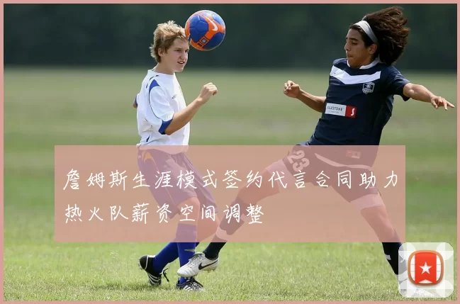 詹姆斯生涯模式签约代言合同助力热火队薪资空间调整