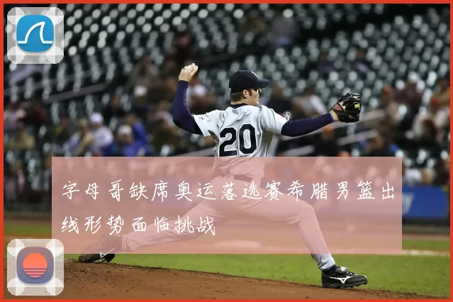 字母哥缺席奥运落选赛希腊男篮出线形势面临挑战