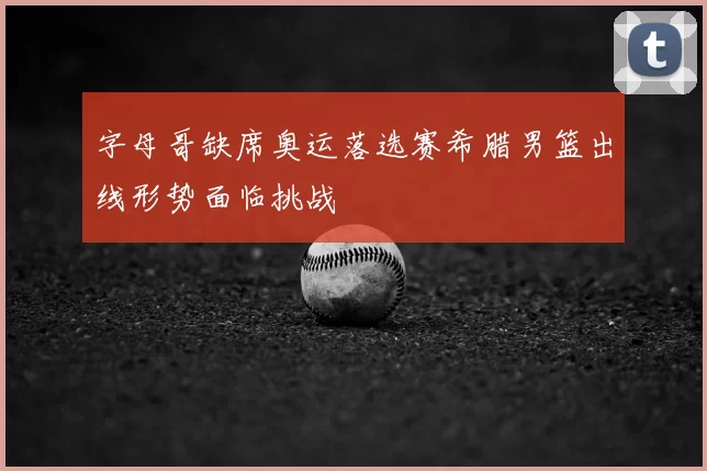 字母哥缺席奥运落选赛希腊男篮出线形势面临挑战